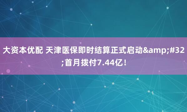 大资本优配 天津医保即时结算正式启动 首月拨付7.44亿！