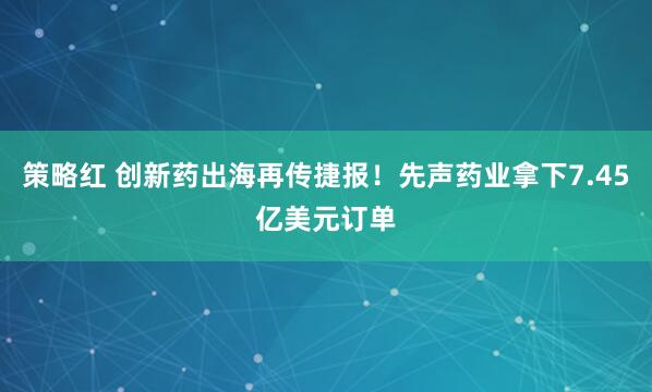 策略红 创新药出海再传捷报！先声药业拿下7.45亿美元订单