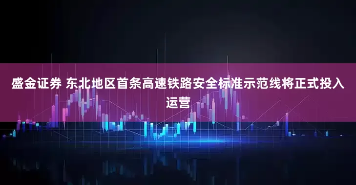 盛金证券 东北地区首条高速铁路安全标准示范线将正式投入运营