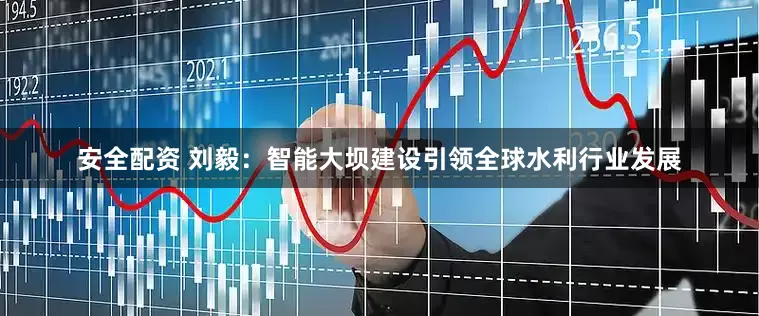安全配资 刘毅：智能大坝建设引领全球水利行业发展