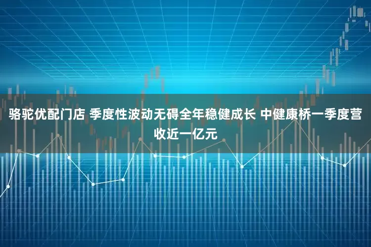 骆驼优配门店 季度性波动无碍全年稳健成长 中健康桥一季度营收近一亿元