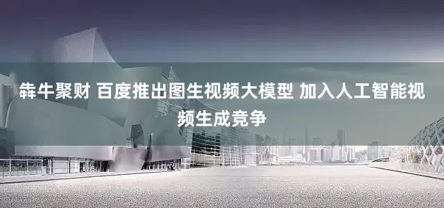 犇牛聚财 百度推出图生视频大模型 加入人工智能视频生成竞争