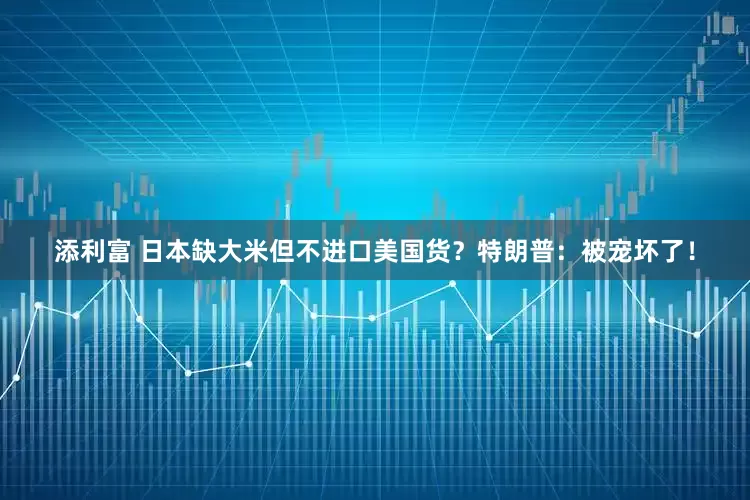 添利富 日本缺大米但不进口美国货？特朗普：被宠坏了！