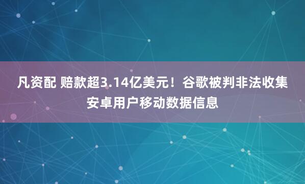 凡资配 赔款超3.14亿美元！谷歌被判非法收集安卓用户移动数据信息