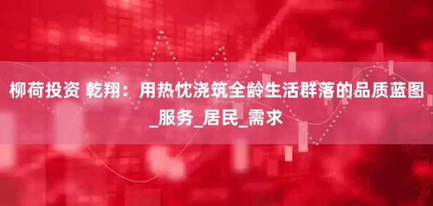 柳荷投资 乾翔：用热忱浇筑全龄生活群落的品质蓝图_服务_居民_需求