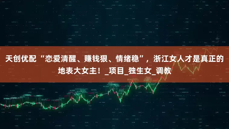 天创优配 “恋爱清醒、赚钱狠、情绪稳”，浙江女人才是真正的地表大女主！_项目_独生女_调教