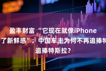 盈丰财富 “它现在就像iPhone，失去了新鲜感”：中国车主为何不再追捧特斯拉？