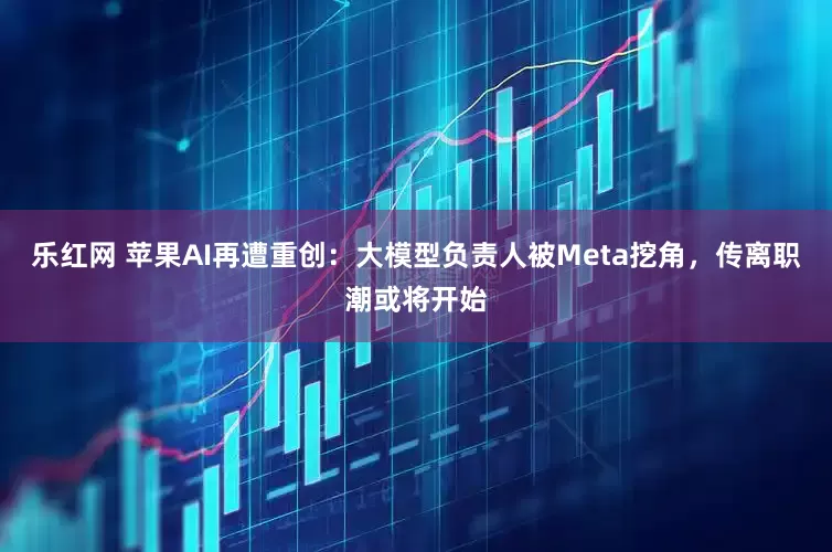 乐红网 苹果AI再遭重创：大模型负责人被Meta挖角，传离职潮或将开始
