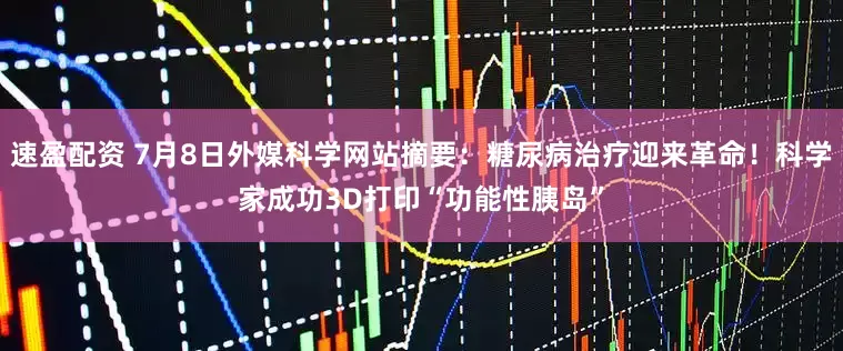 速盈配资 7月8日外媒科学网站摘要：糖尿病治疗迎来革命！科学家成功3D打印“功能性胰岛”