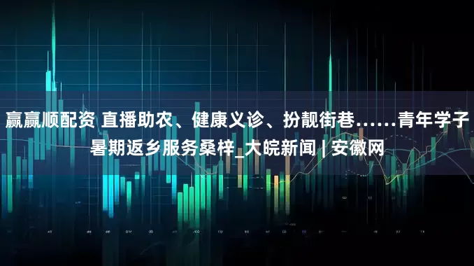 赢赢顺配资 直播助农、健康义诊、扮靓街巷……青年学子暑期返乡服务桑梓_大皖新闻 | 安徽网