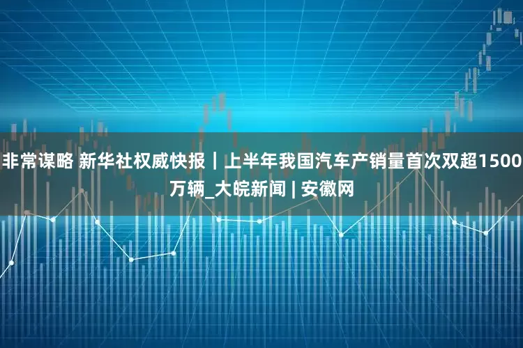 非常谋略 新华社权威快报｜上半年我国汽车产销量首次双超1500万辆_大皖新闻 | 安徽网