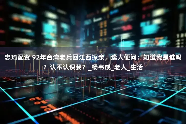 忠琦配资 92年台湾老兵回江西探亲，逢人便问：知道我是谁吗？认不认识我？_杨韦成_老人_生活