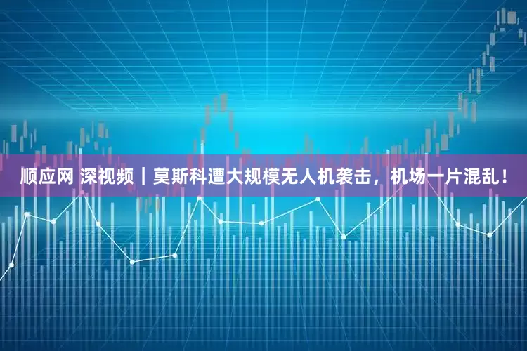 顺应网 深视频｜莫斯科遭大规模无人机袭击，机场一片混乱！