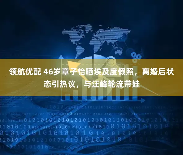 领航优配 46岁章子怡晒埃及度假照，离婚后状态引热议，与汪峰轮流带娃
