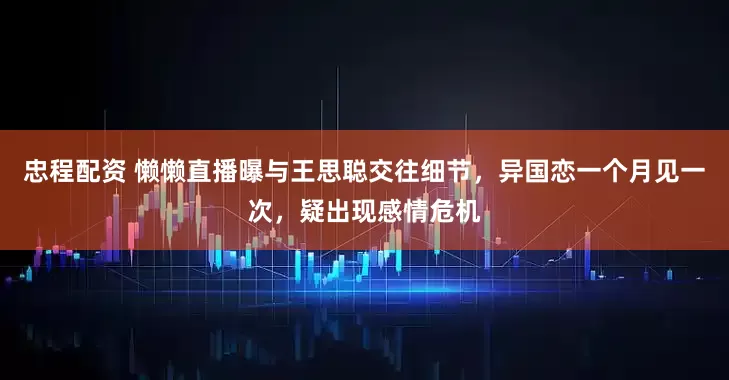 忠程配资 懒懒直播曝与王思聪交往细节，异国恋一个月见一次，疑出现感情危机