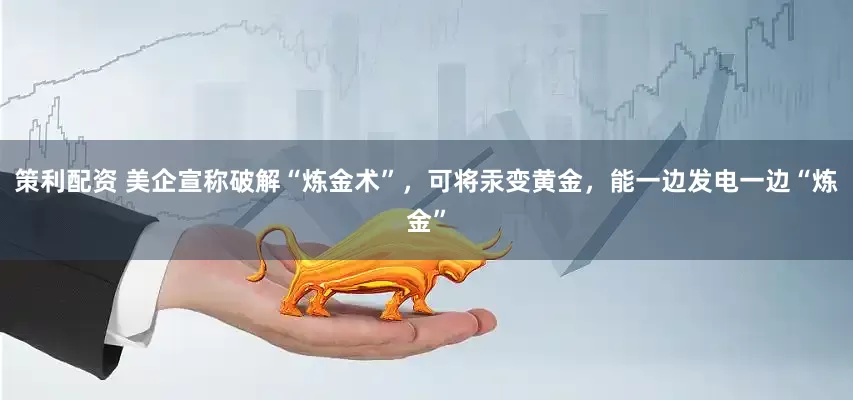 策利配资 美企宣称破解“炼金术”，可将汞变黄金，能一边发电一边“炼金”