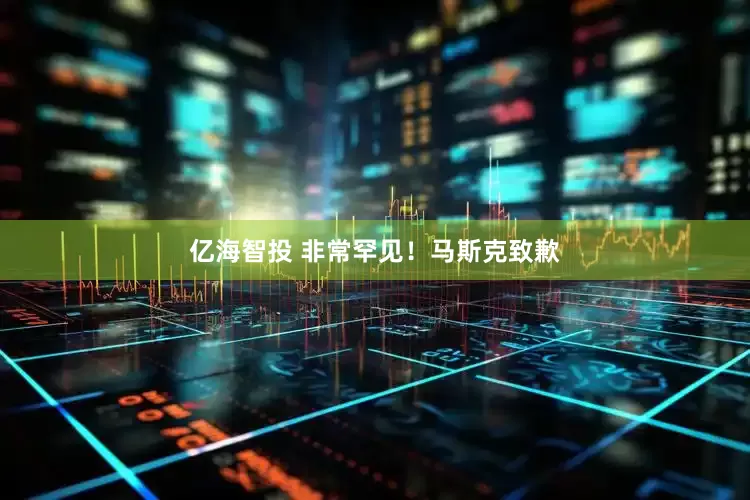 亿海智投 非常罕见！马斯克致歉