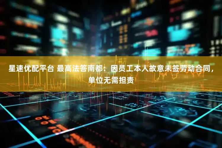 星速优配平台 最高法答南都：因员工本人故意未签劳动合同，单位无需担责