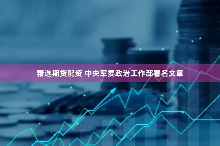 精选期货配资 中央军委政治工作部署名文章