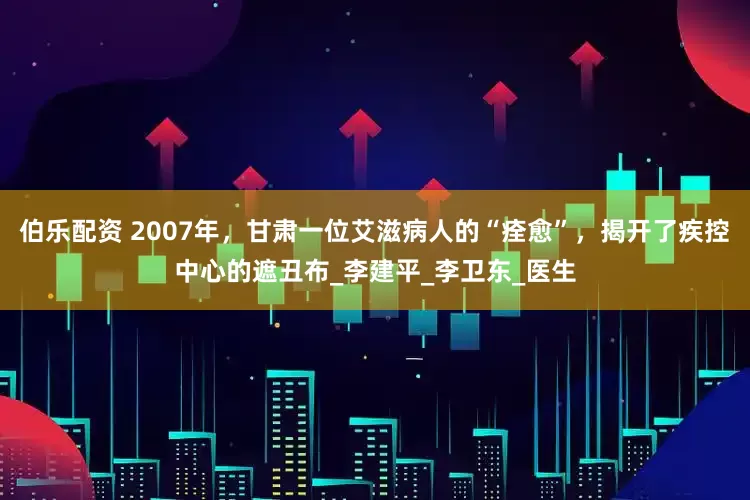 伯乐配资 2007年，甘肃一位艾滋病人的“痊愈”，揭开了疾控中心的遮丑布_李建平_李卫东_医生