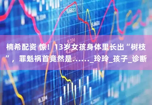 楠希配资 惊！13岁女孩身体里长出“树枝”，罪魁祸首竟然是……_玲玲_孩子_诊断