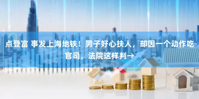 点登富 事发上海地铁！男子好心扶人，却因一个动作吃官司，法院这样判→