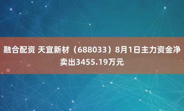 融合配资 天宜新材（688033）8月1日主力资金净卖出3455.19万元