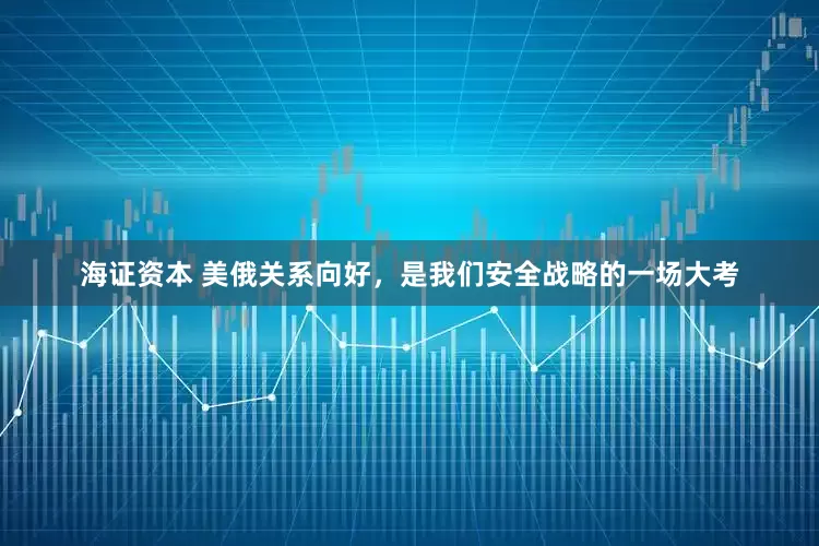 海证资本 美俄关系向好，是我们安全战略的一场大考