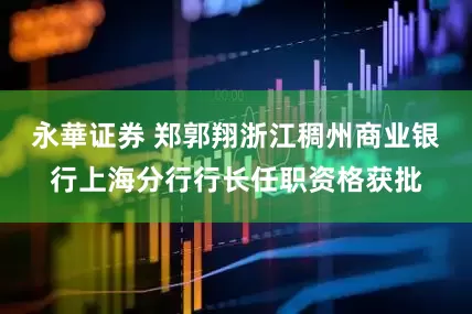 永華证券 郑郭翔浙江稠州商业银行上海分行行长任职资格获批