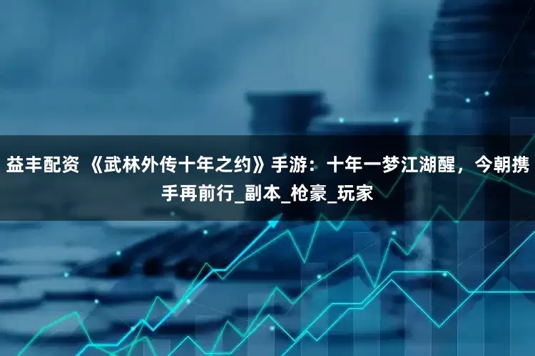 益丰配资 《武林外传十年之约》手游：十年一梦江湖醒，今朝携手再前行_副本_枪豪_玩家