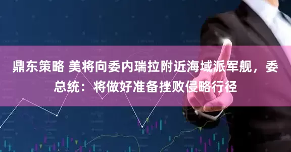 鼎东策略 美将向委内瑞拉附近海域派军舰，委总统：将做好准备挫败侵略行径