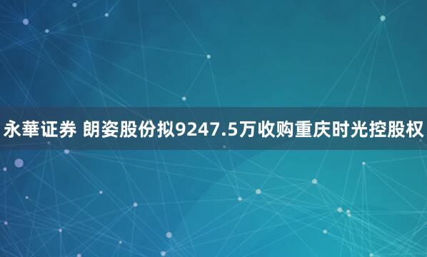 永華证券 朗姿股份拟9247.5万收购重庆时光控股权