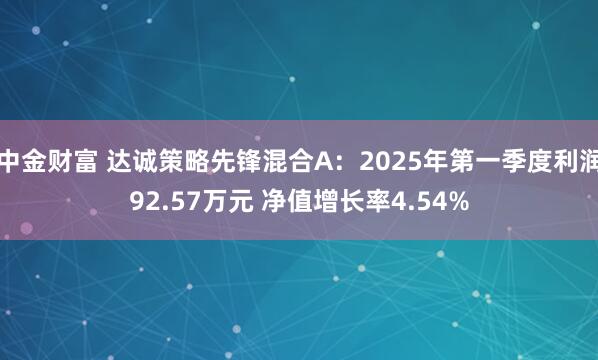 中金财富 达诚策略先锋混合A：2025年第一季度利润92.57万元 净值增长率4.54%