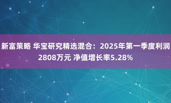 新富策略 华宝研究精选混合：2025年第一季度利润2808万元 净值增长率5.28%