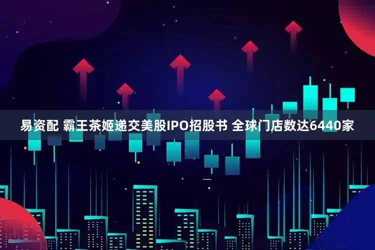 易资配 霸王茶姬递交美股IPO招股书 全球门店数达6440家
