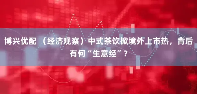 博兴优配 （经济观察）中式茶饮掀境外上市热，背后有何“生意经”？