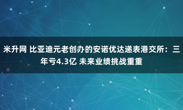 米升网 比亚迪元老创办的安诺优达递表港交所：三年亏4.3亿 未来业绩挑战重重