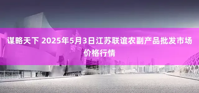 谋略天下 2025年5月3日江苏联谊农副产品批发市场价格行情