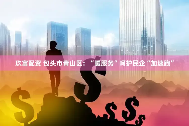 玖富配资 包头市青山区：“暖服务”呵护民企“加速跑”