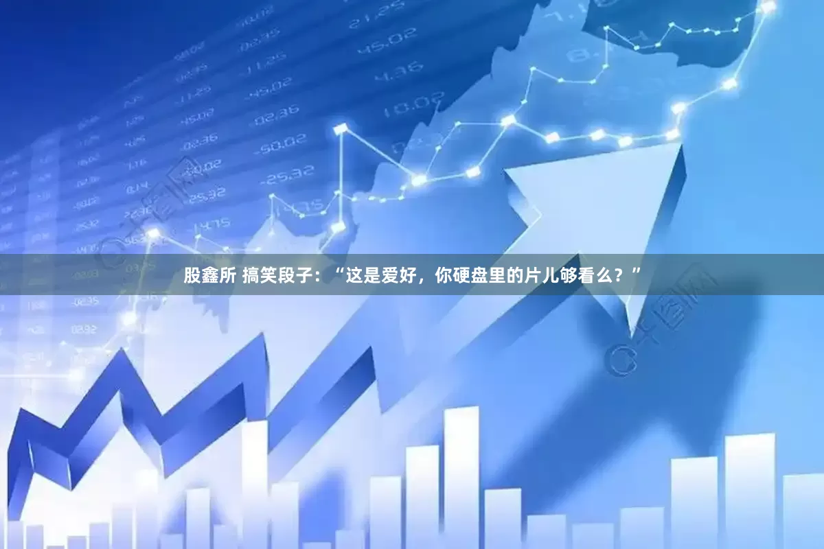 股鑫所 搞笑段子：“这是爱好，你硬盘里的片儿够看么？”