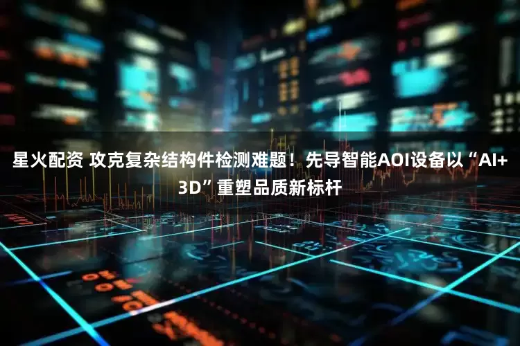 星火配资 攻克复杂结构件检测难题！先导智能AOI设备以“AI+3D”重塑品质新标杆