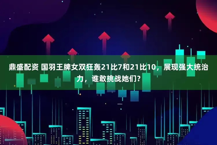 鼎盛配资 国羽王牌女双狂轰21比7和21比10，展现强大统治力，谁敢挑战她们？