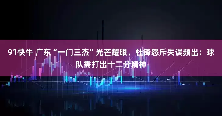 91快牛 广东“一门三杰”光芒耀眼，杜锋怒斥失误频出：球队需打出十二分精神