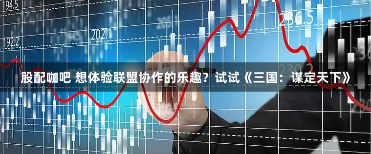 股配咖吧 想体验联盟协作的乐趣？试试《三国：谋定天下》