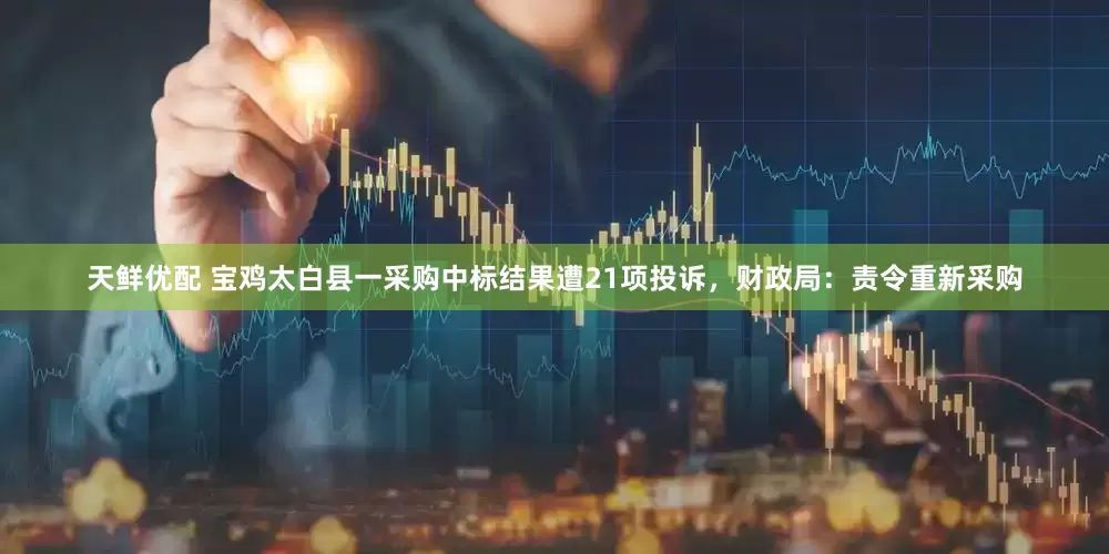天鲜优配 宝鸡太白县一采购中标结果遭21项投诉，财政局：责令重新采购