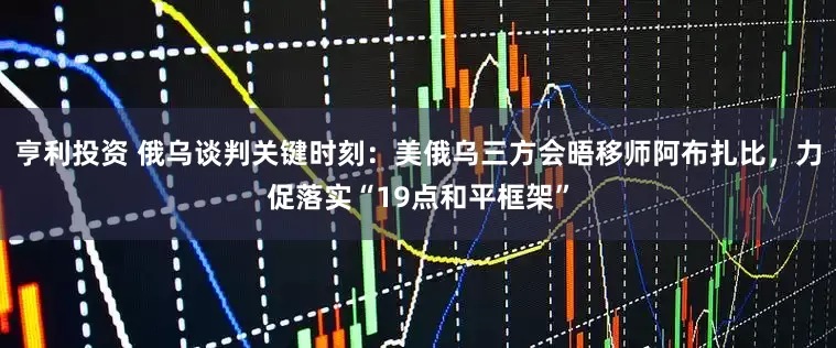 亨利投资 俄乌谈判关键时刻：美俄乌三方会晤移师阿布扎比，力促落实“19点和平框架”