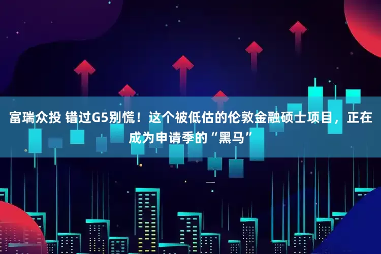 富瑞众投 错过G5别慌！这个被低估的伦敦金融硕士项目，正在成为申请季的“黑马”
