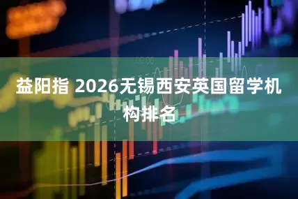 益阳指 2026无锡西安英国留学机构排名