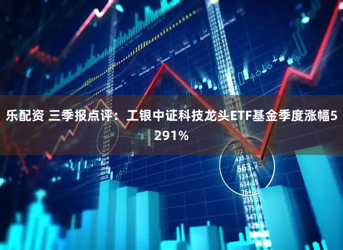 乐配资 三季报点评：工银中证科技龙头ETF基金季度涨幅5291%