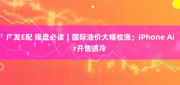 广发E配 操盘必读丨国际油价大幅收涨；iPhone Air开售遇冷